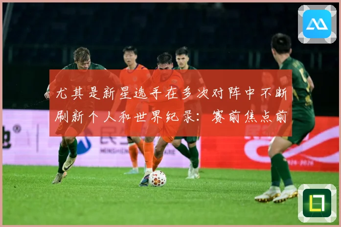 尤其是新星选手在多次对阵中不断刷新个人和世界纪录：赛前焦点前瞻：最新赛事动态与深度分析
