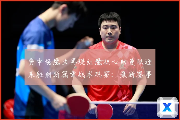 费中场魔力再现红魔核心助曼联迎来胜利新篇章战术观察：最新赛事动态与深度分析