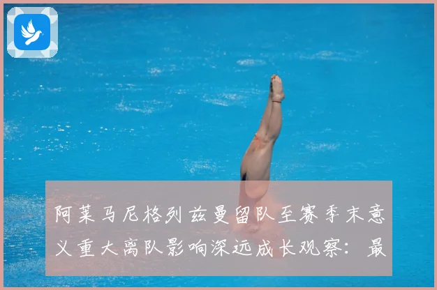 阿莱马尼格列兹曼留队至赛季末意义重大离队影响深远成长观察：最新赛事动态与深度分析