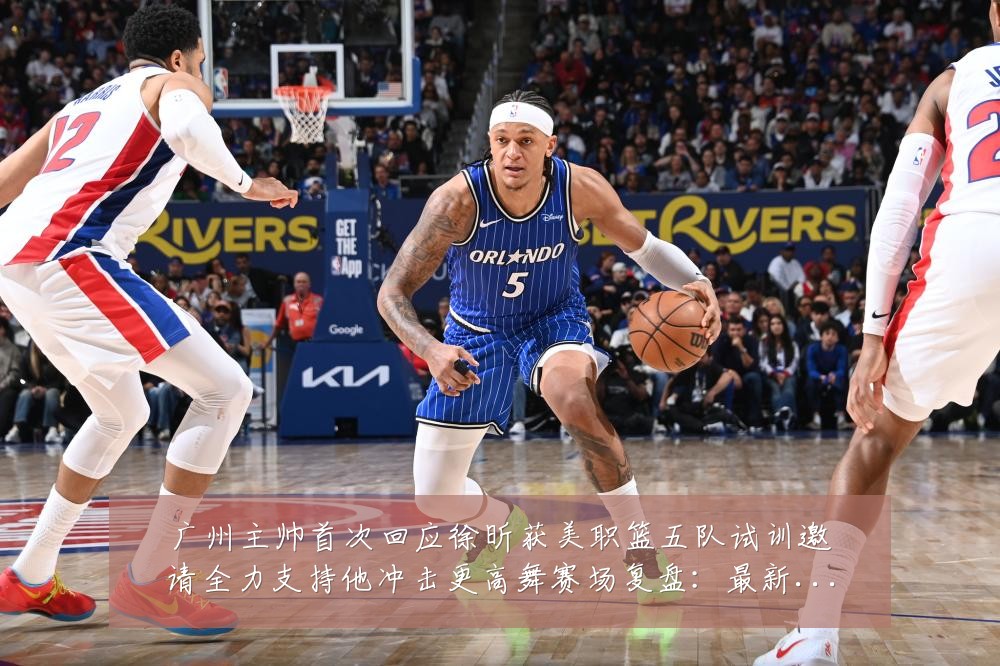 广州主帅首次回应徐昕获美职篮五队试训邀请全力支持他冲击更高舞赛场复盘:最新赛事动态与深度分析