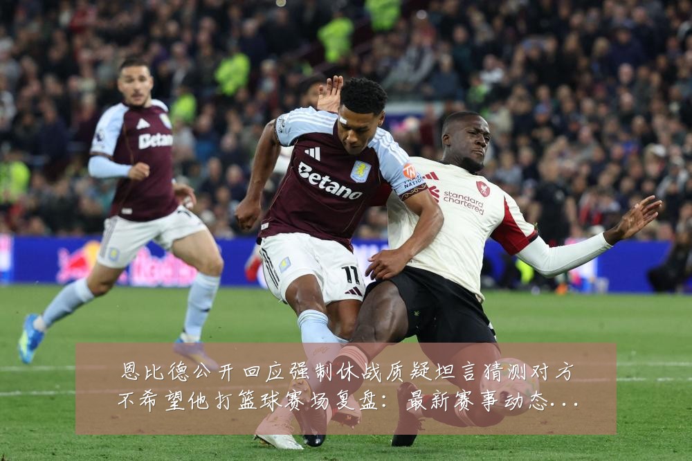 恩比德公开回应强制休战质疑坦言猜测对方不希望他打篮球赛场复盘：最新赛事动态与深度分析