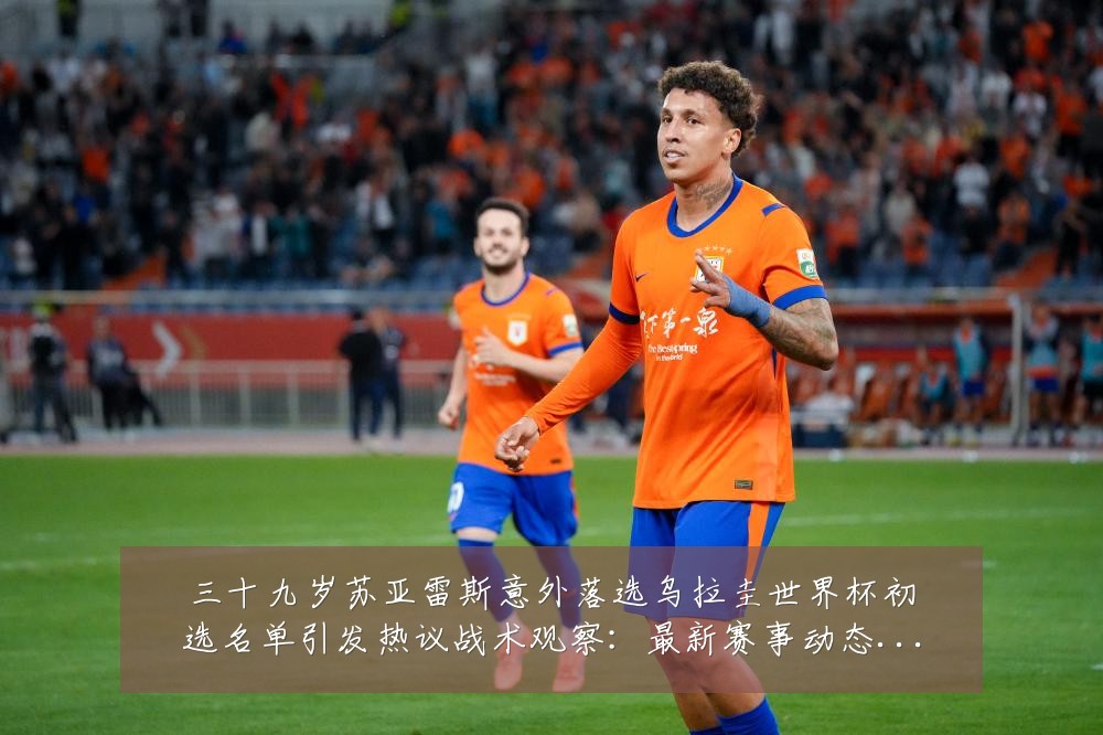 三十九岁苏亚雷斯意外落选乌拉圭世界杯初选名单引发热议战术观察：最新赛事动态与深度分析